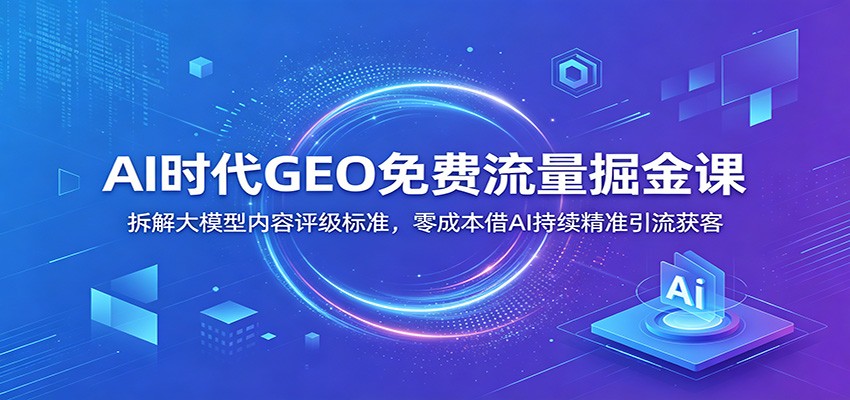 AI时代GEO免费流量掘金课：拆解大模型内容评级标准，零成本借AI持续精准引流获客-悟思笔记，一个低调的学习营。