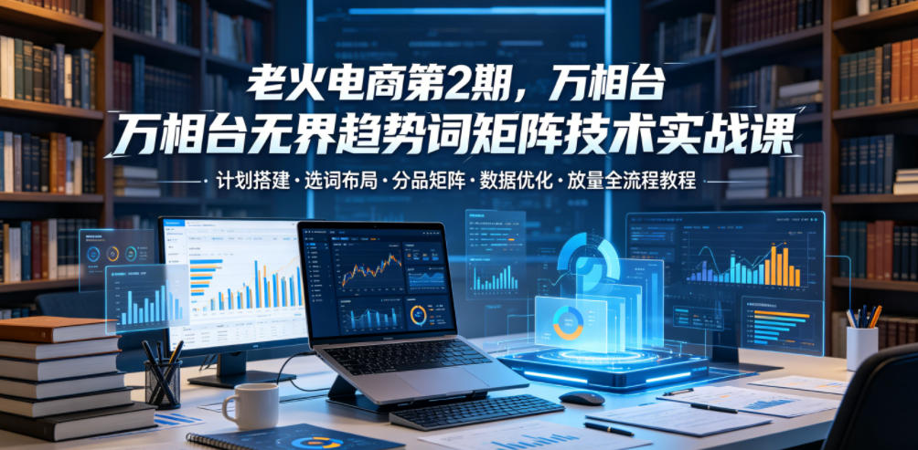 老火电商第2期，万相台无界趋势词矩阵技术实战课，计划搭建・选词布局・分品矩阵・数据优化・放量全流程教程-悟思笔记，一个低调的学习营。