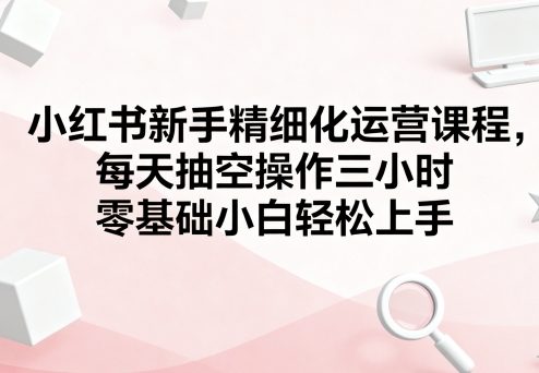 小红书新手精细化运营课程，每天抽空操作三小时，零基础小白轻松上手-悟思笔记，一个低调的学习营。
